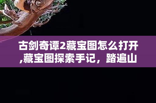 古剑奇谭2藏宝图怎么打开,藏宝图探索手记,踏遍山河邂逅的隐藏江湖意趣 古剑奇谭2藏宝图怎么打开,藏宝图探索手记,踏遍山河邂逅的隐藏江湖意趣