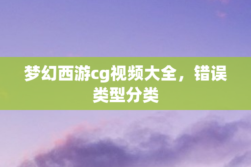 梦幻西游cg视频大全,错误类型分类 梦幻西游cg视频大全,错误类型分类