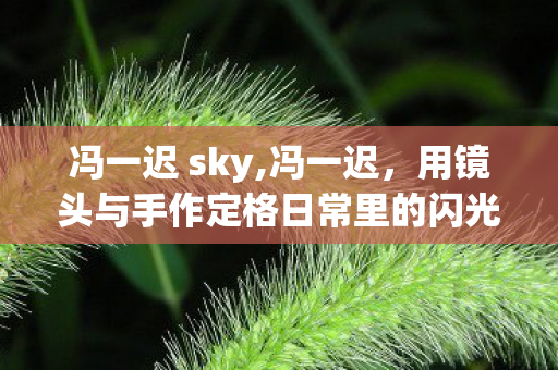 冯一迟 sky,冯一迟,用镜头与手作定格日常里的闪光碎片 冯一迟 sky,冯一迟,用镜头与手作定格日常里的闪光碎片