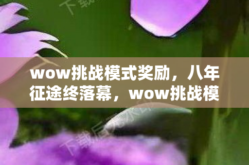 wow挑战模式奖励,八年征途终落幕,wow挑战模式谜局散,泪目成空 wow挑战模式奖励,八年征途终落幕,wow挑战模式谜局散,泪目成空