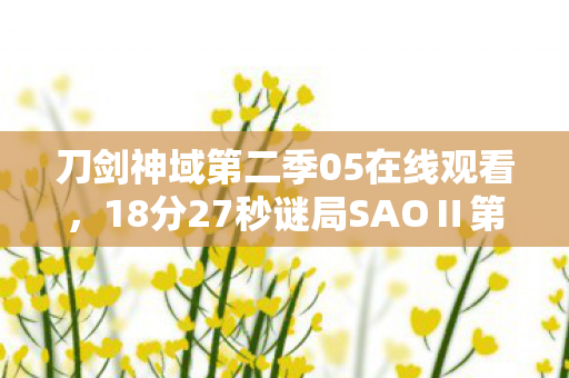 刀剑神域第二季05在线观看,18分27秒谜局SAOⅡ第5集死亡名单曝光,当泪目成为通关密码 刀剑神域第二季05在线观看,18分27秒谜局SAOⅡ第5集死亡名单曝光,当泪目成为通关密码