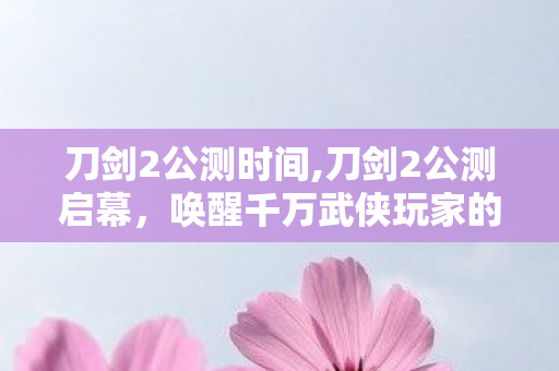 刀剑2公测时间,刀剑2公测启幕，唤醒千万武侠玩家的硬派江湖情怀