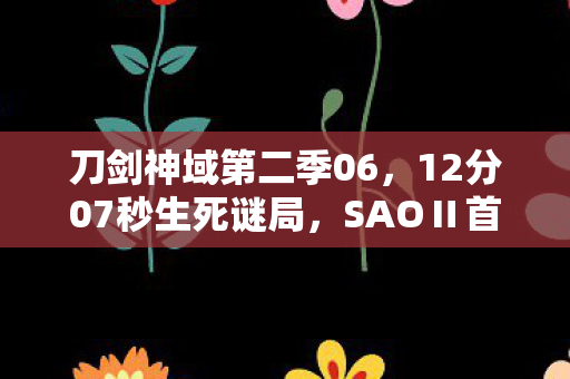 刀剑神域第二季06，12分07秒生死谜局，SAOⅡ首章泪目揭幕，虚拟与现实的永恒羁绊