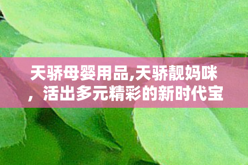 天骄母婴用品,天骄靓妈咪，活出多元精彩的新时代宝妈群像