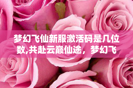 梦幻飞仙新服激活码是几位数,共赴云巅仙途,梦幻飞仙新服解锁全新修仙奇遇 梦幻飞仙新服激活码是几位数,共赴云巅仙途,梦幻飞仙新服解锁全新修仙奇遇