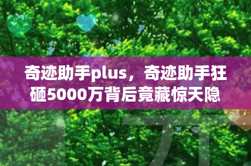 奇迹助手plus，奇迹助手狂砸5000万背后竟藏惊天隐情！会议室吵翻天真相吓一跳