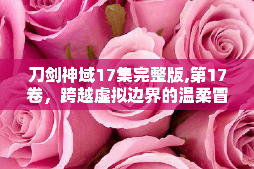 刀剑神域17集完整版,第17卷,跨越虚拟边界的温柔冒险注脚 刀剑神域17集完整版,第17卷,跨越虚拟边界的温柔冒险注脚