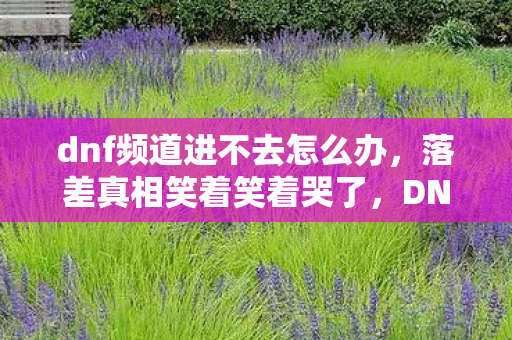 dnf频道进不去怎么办,落差真相笑着笑着哭了,DNF频道崩了,我竟还在等它修复的奇迹 dnf频道进不去怎么办,落差真相笑着笑着哭了,DNF频道崩了,我竟还在等它修复的奇迹