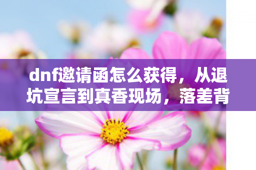 dnf邀请函怎么获得,从退坑宣言到真香现场,落差背后笑着笑着哭了的真相 dnf邀请函怎么获得,从退坑宣言到真香现场,落差背后笑着笑着哭了的真相