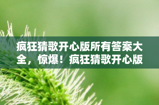 疯狂猜歌开心版所有答案大全,惊爆!疯狂猜歌开心版答案背后藏500万隐情,真相让人吓一跳! 疯狂猜歌开心版所有答案大全,惊爆!疯狂猜歌开心版答案背后藏500万隐情,真相让人吓一跳!
