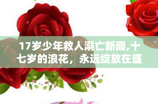 17岁少年救人溺亡新闻,十七岁的浪花,永远绽放在盛夏的河岸边 17岁少年救人溺亡新闻,十七岁的浪花,永远绽放在盛夏的河岸边