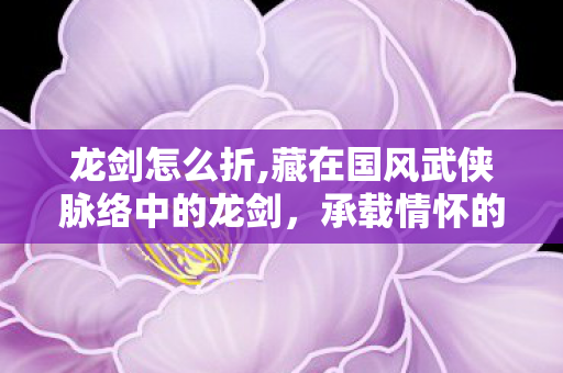 龙剑怎么折,藏在国风武侠脉络中的龙剑,承载情怀的文化符号究竟怎么样? 龙剑怎么折,藏在国风武侠脉络中的龙剑,承载情怀的文化符号究竟怎么样?