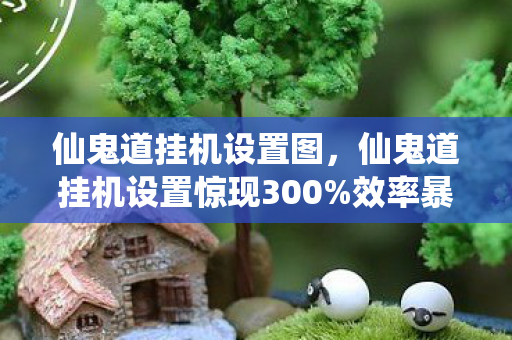 仙鬼道挂机设置图,仙鬼道挂机设置惊现300%效率暴增!老玩家集体泪目,这波情怀杀太狠 仙鬼道挂机设置图,仙鬼道挂机设置惊现300%效率暴增!老玩家集体泪目,这波情怀杀太狠