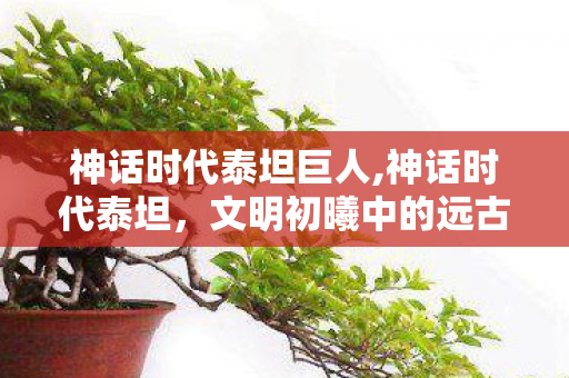 神话时代泰坦巨人,神话时代泰坦,文明初曦中的远古伟力史诗 神话时代泰坦巨人,神话时代泰坦,文明初曦中的远古伟力史诗