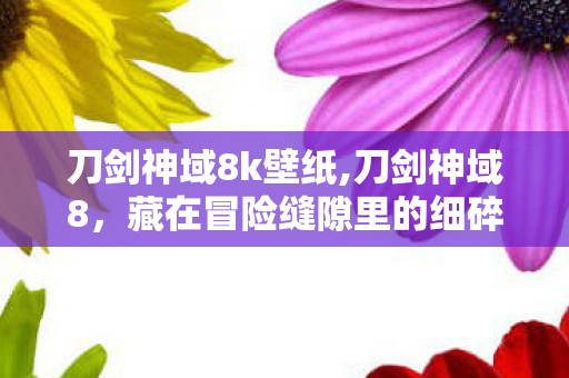 刀剑神域8k壁纸,刀剑神域8,藏在冒险缝隙里的细碎温柔,比决战更动人 刀剑神域8k壁纸,刀剑神域8,藏在冒险缝隙里的细碎温柔,比决战更动人