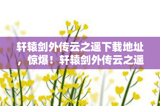 轩辕剑外传云之遥下载地址,惊爆!轩辕剑外传云之遥下载背后,竟藏百万隐情,吓一跳! 轩辕剑外传云之遥下载地址,惊爆!轩辕剑外传云之遥下载背后,竟藏百万隐情,吓一跳!