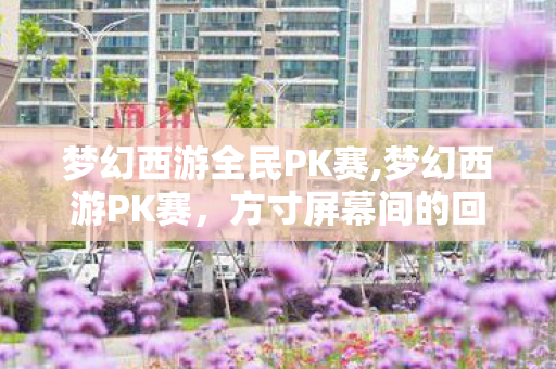 梦幻西游全民PK赛,梦幻西游PK赛,方寸屏幕间的回合制热血江湖 梦幻西游全民PK赛,梦幻西游PK赛,方寸屏幕间的回合制热血江湖