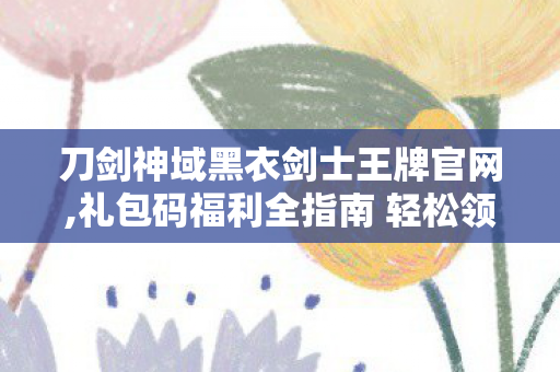 刀剑神域黑衣剑士王牌官网,礼包码福利全指南 轻松领取冒险助力好礼 刀剑神域黑衣剑士王牌官网,礼包码福利全指南 轻松领取冒险助力好礼