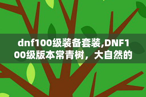 dnf100级装备套装,DNF100级版本常青树,大自然的呼吸套装全属性深度解析 dnf100级装备套装,DNF100级版本常青树,大自然的呼吸套装全属性深度解析