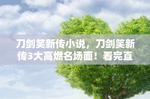 刀剑笑新传小说,刀剑笑新传3大高燃名场面!看完直呼爽到头皮发麻! 刀剑笑新传小说,刀剑笑新传3大高燃名场面!看完直呼爽到头皮发麻!