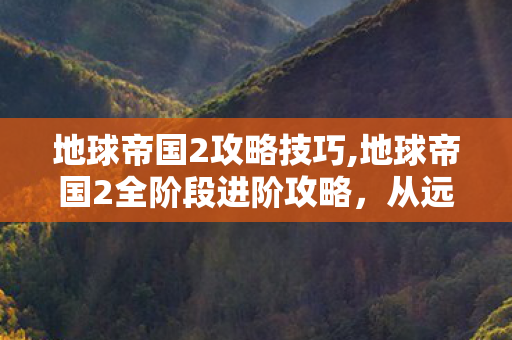 地球帝国2攻略技巧,地球帝国2全阶段进阶攻略,从远古开荒到星际争霸的制胜思路 地球帝国2攻略技巧,地球帝国2全阶段进阶攻略,从远古开荒到星际争霸的制胜思路