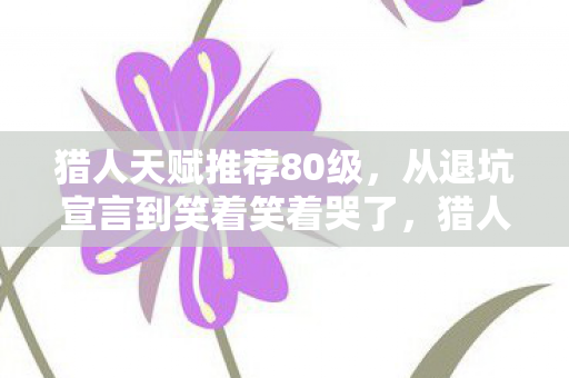猎人天赋推荐80级,从退坑宣言到笑着笑着哭了,猎人天赋背后的落差真相 猎人天赋推荐80级,从退坑宣言到笑着笑着哭了,猎人天赋背后的落差真相