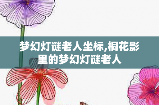 梦幻灯谜老人坐标,桐花影里的梦幻灯谜老人 梦幻灯谜老人坐标,桐花影里的梦幻灯谜老人