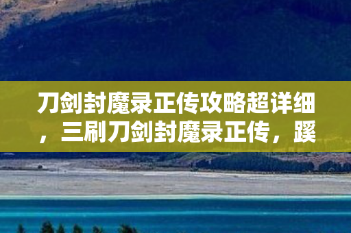 刀剑封魔录正传攻略超详细,三刷刀剑封魔录正传,蹊跷发现竟让我后背发凉! 刀剑封魔录正传攻略超详细,三刷刀剑封魔录正传,蹊跷发现竟让我后背发凉!