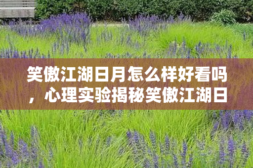 笑傲江湖日月怎么样好看吗,心理实验揭秘笑傲江湖日月如何让你沉迷?细思极恐的多巴胺陷阱 笑傲江湖日月怎么样好看吗,心理实验揭秘笑傲江湖日月如何让你沉迷?细思极恐的多巴胺陷阱