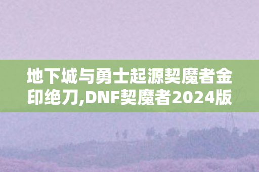 地下城与勇士起源契魔者金印绝刀,DNF契魔者2024版本全场景适配加点指南 地下城与勇士起源契魔者金印绝刀,DNF契魔者2024版本全场景适配加点指南