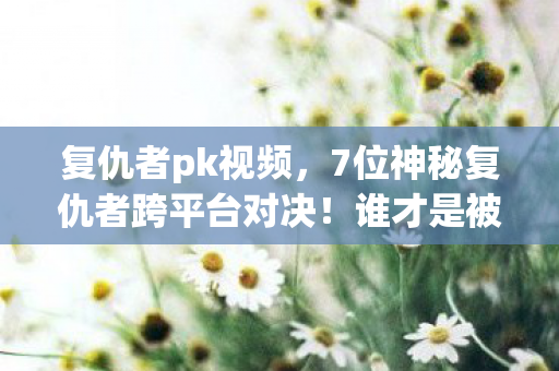 复仇者pk视频,7位神秘复仇者跨平台对决!谁才是被游戏伤透的头号伤心人? 复仇者pk视频,7位神秘复仇者跨平台对决!谁才是被游戏伤透的头号伤心人?