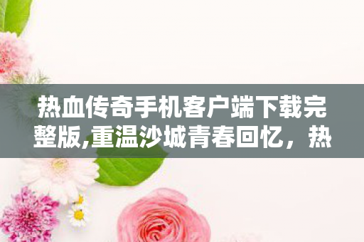 热血传奇手机客户端下载完整版,重温沙城青春回忆,热血传奇完整版客户端官方下载实用指南 热血传奇手机客户端下载完整版,重温沙城青春回忆,热血传奇完整版客户端官方下载实用指南