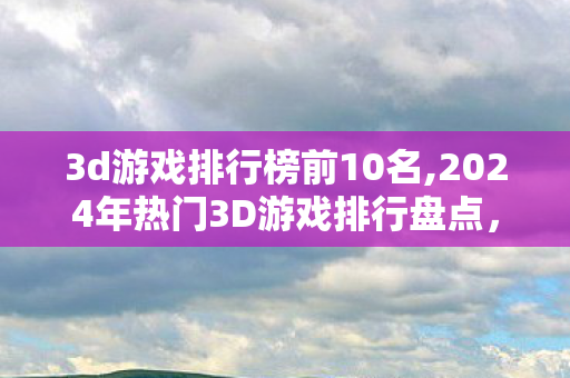 3d游戏排行榜前10名,2024年热门3D游戏排行盘点,覆盖多元品类的高口碑佳作指南 3d游戏排行榜前10名,2024年热门3D游戏排行盘点,覆盖多元品类的高口碑佳作指南