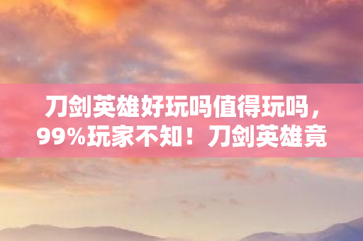刀剑英雄好玩吗值得玩吗,99%玩家不知!刀剑英雄竟藏着让300万人狂热的终极秘密? 刀剑英雄好玩吗值得玩吗,99%玩家不知!刀剑英雄竟藏着让300万人狂热的终极秘密?