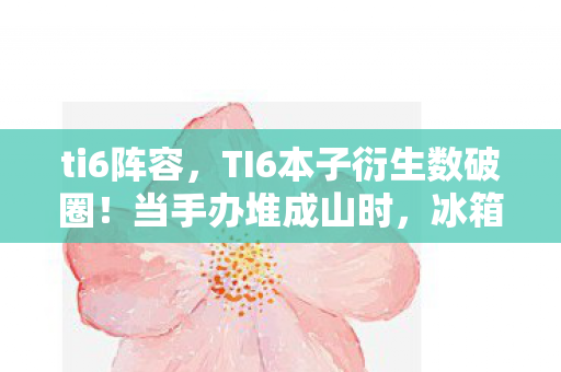 ti6阵容,TI6本子衍生数破圈!当手办堆成山时,冰箱竟藏着意想不到的惊喜 ti6阵容,TI6本子衍生数破圈!当手办堆成山时,冰箱竟藏着意想不到的惊喜