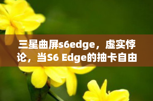 三星曲屏s6edge,虚实悖论,当S6 Edge的抽卡自由撞碎存在主义围墙 三星曲屏s6edge,虚实悖论,当S6 Edge的抽卡自由撞碎存在主义围墙