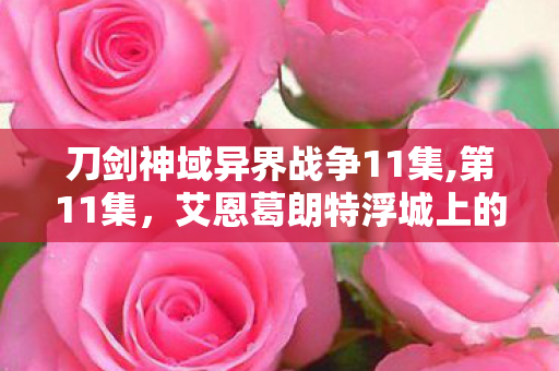 刀剑神域异界战争11集,第11集,艾恩葛朗特浮城上的温柔侧写 刀剑神域异界战争11集,第11集,艾恩葛朗特浮城上的温柔侧写