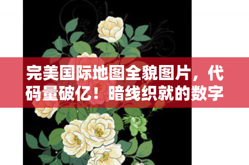完美国际地图全貌图片,代码量破亿!暗线织就的数字人生,头皮发麻的完美国际生存法则 完美国际地图全貌图片,代码量破亿!暗线织就的数字人生,头皮发麻的完美国际生存法则