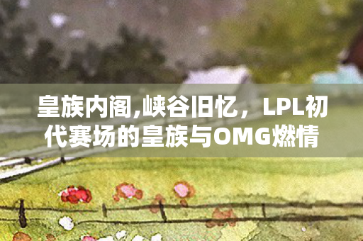 皇族内阁,峡谷旧忆,LPL初代赛场的皇族与OMG燃情岁月 皇族内阁,峡谷旧忆,LPL初代赛场的皇族与OMG燃情岁月