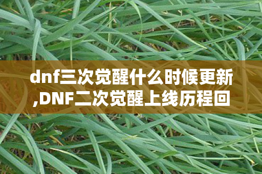 dnf三次觉醒什么时候更新,DNF二次觉醒上线历程回顾，藏在玩家记忆里的版本期待