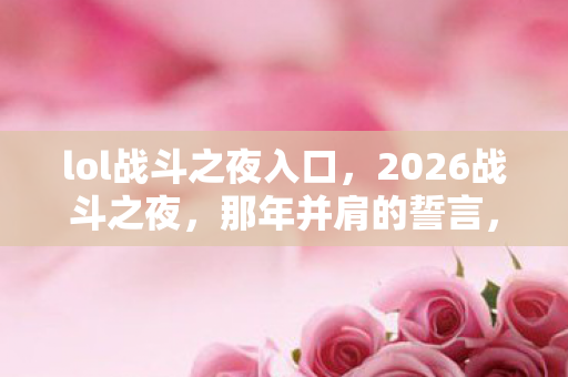 lol战斗之夜入口，2026战斗之夜，那年并肩的誓言，如今只剩我鼻子一酸