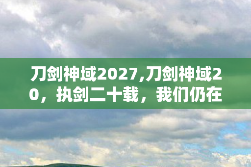 刀剑神域2027,刀剑神域20，执剑二十载，我们仍在向那片理想的浮游城前行