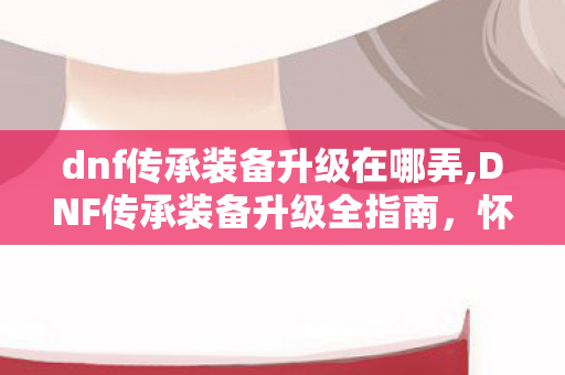 dnf传承装备升级在哪弄,DNF传承装备升级全指南，怀旧情怀与战力过渡的双优路径