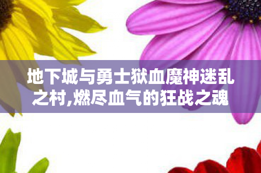 地下城与勇士狱血魔神迷乱之村,燃尽血气的狂战之魂，地下城与勇士狱血魔神的热血印记