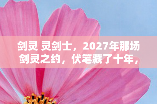 剑灵 灵剑士，2027年那场剑灵之约，伏笔藏了十年，如今想起鼻子一酸