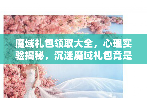 魔域礼包领取大全，心理实验揭秘，沉迷魔域礼包竟是多巴胺的细思极恐行为陷阱