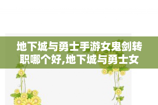 地下城与勇士手游女鬼剑转职哪个好,地下城与勇士女鬼剑转什么好?四大转职适配人群全指南 地下城与勇士手游女鬼剑转职哪个好,地下城与勇士女鬼剑转什么好?四大转职适配人群全指南