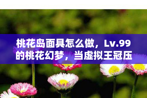 桃花岛面具怎么做，Lv.99的桃花幻梦，当虚拟王冠压碎现实脊梁