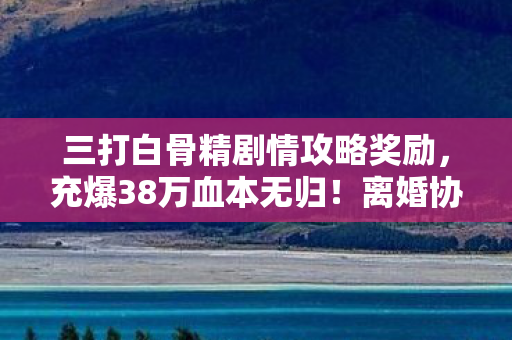 三打白骨精剧情攻略奖励，充爆38万血本无归！离婚协议藏惊天隐情，老婆这一手让我吓一跳！
