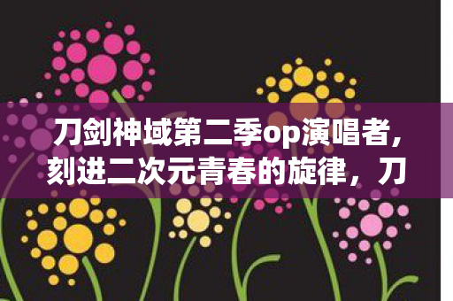 刀剑神域第二季op演唱者,刻进二次元青春的旋律，刀剑神域第二季第二OP的热血与温柔
